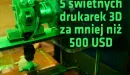 5 świetnych drukarek 3D poniżej 500 USD